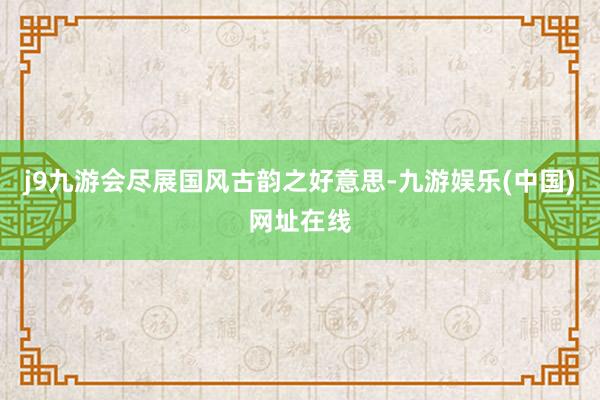 j9九游会尽展国风古韵之好意思-九游娱乐(中国)网址在线