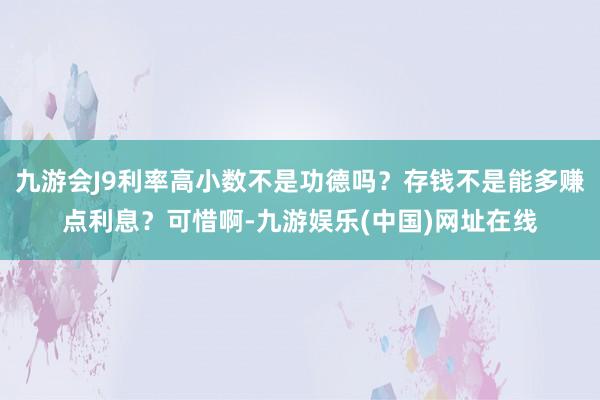 九游会J9利率高小数不是功德吗？存钱不是能多赚点利息？可惜啊-九游娱乐(中国)网址在线