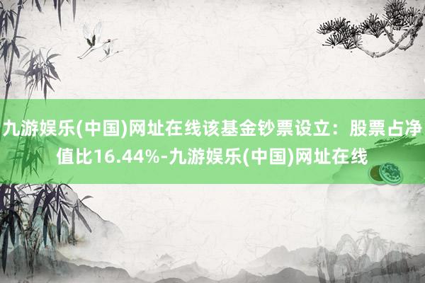 九游娱乐(中国)网址在线该基金钞票设立：股票占净值比16.44%-九游娱乐(中国)网址在线