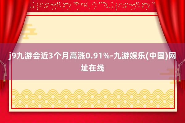 j9九游会近3个月高涨0.91%-九游娱乐(中国)网址在线