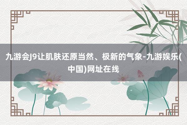九游会J9让肌肤还原当然、极新的气象-九游娱乐(中国)网址在线