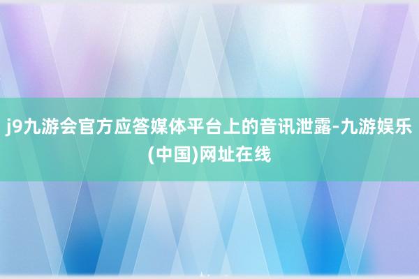 j9九游会官方应答媒体平台上的音讯泄露-九游娱乐(中国)网址在线
