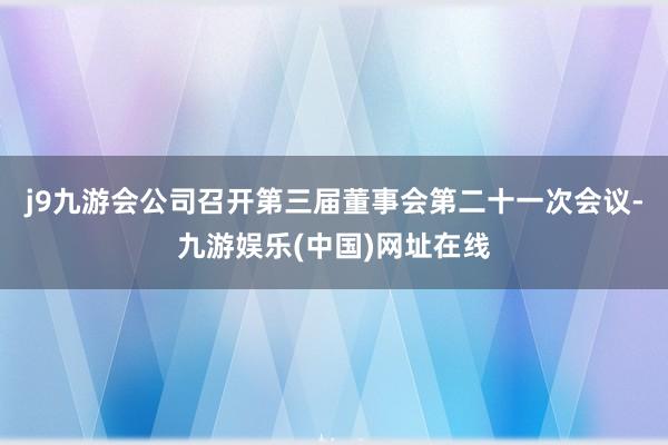 j9九游会公司召开第三届董事会第二十一次会议-九游娱乐(中国)网址在线