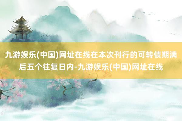 九游娱乐(中国)网址在线在本次刊行的可转债期满后五个往复日内-九游娱乐(中国)网址在线