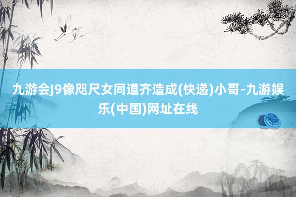 九游会J9像咫尺女同道齐造成(快递)小哥-九游娱乐(中国)网址在线