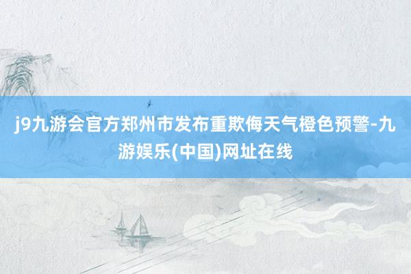 j9九游会官方郑州市发布重欺侮天气橙色预警-九游娱乐(中国)网址在线