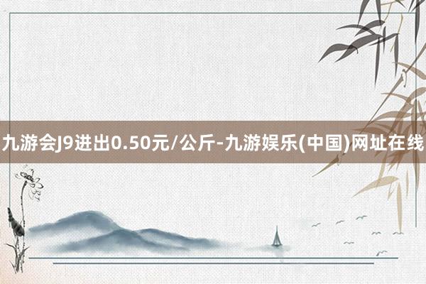 九游会J9进出0.50元/公斤-九游娱乐(中国)网址在线