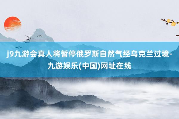 j9九游会真人将暂停俄罗斯自然气经乌克兰过境-九游娱乐(中国)网址在线