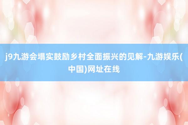 j9九游会塌实鼓励乡村全面振兴的见解-九游娱乐(中国)网址在线