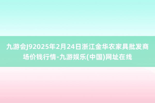 九游会J92025年2月24日浙江金华农家具批发商场价钱行情-九游娱乐(中国)网址在线