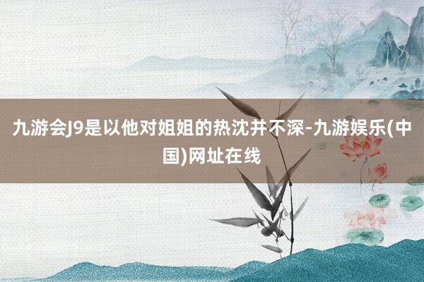 九游会J9是以他对姐姐的热沈并不深-九游娱乐(中国)网址在线
