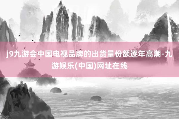 j9九游会中国电视品牌的出货量份额逐年高潮-九游娱乐(中国)网址在线