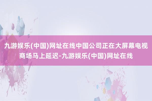 九游娱乐(中国)网址在线中国公司正在大屏幕电视商场马上延迟-九游娱乐(中国)网址在线
