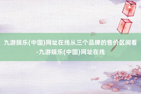 九游娱乐(中国)网址在线　　从三个品牌的售价区间看-九游娱乐(中国)网址在线