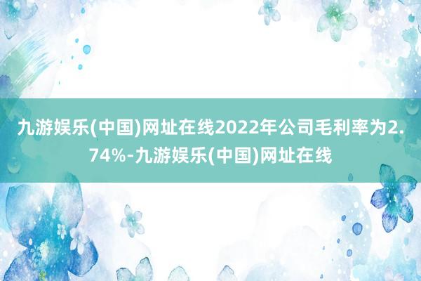 九游娱乐(中国)网址在线2022年公司毛利率为2.74%-九游娱乐(中国)网址在线