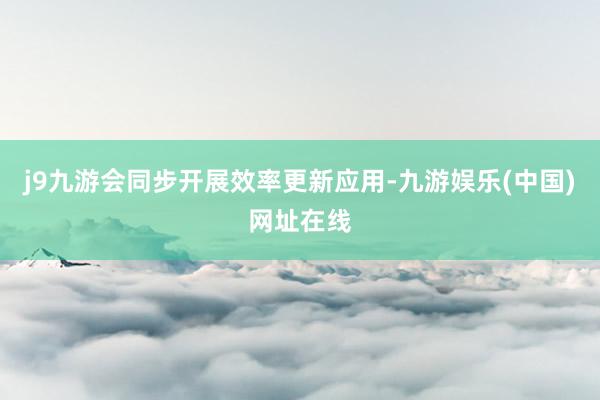 j9九游会同步开展效率更新应用-九游娱乐(中国)网址在线