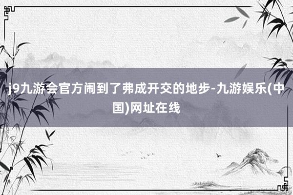 j9九游会官方闹到了弗成开交的地步-九游娱乐(中国)网址在线