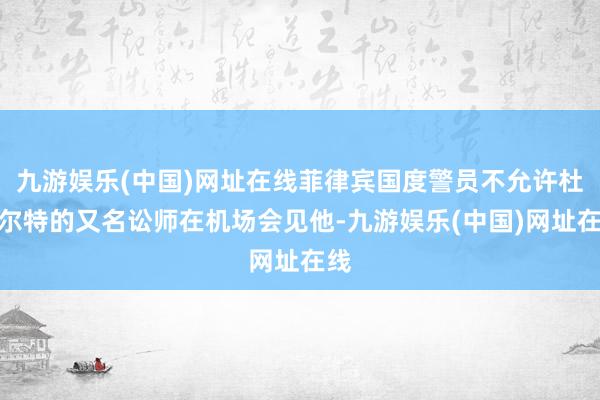 九游娱乐(中国)网址在线菲律宾国度警员不允许杜特尔特的又名讼师在机场会见他-九游娱乐(中国)网址在线