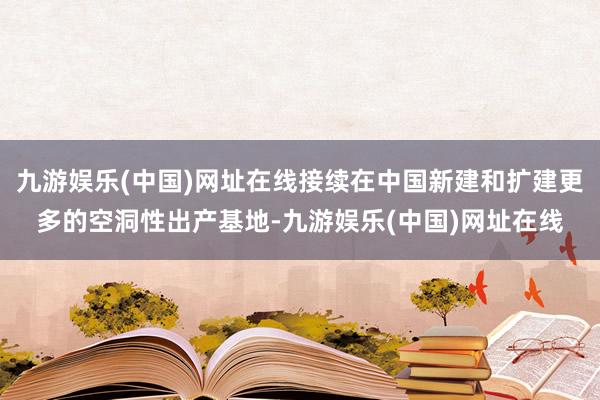 九游娱乐(中国)网址在线接续在中国新建和扩建更多的空洞性出产基地-九游娱乐(中国)网址在线