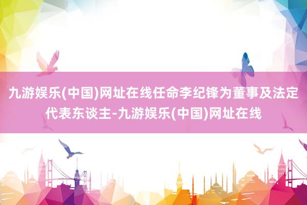 九游娱乐(中国)网址在线任命李纪锋为董事及法定代表东谈主-九游娱乐(中国)网址在线