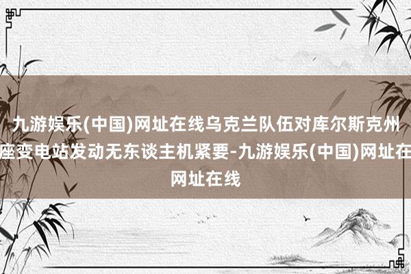 九游娱乐(中国)网址在线乌克兰队伍对库尔斯克州一座变电站发动无东谈主机紧要-九游娱乐(中国)网址在线