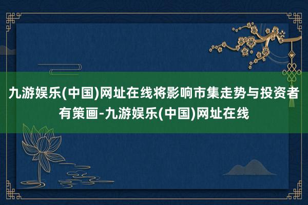 九游娱乐(中国)网址在线将影响市集走势与投资者有策画-九游娱乐(中国)网址在线