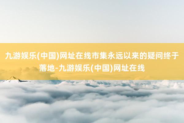九游娱乐(中国)网址在线市集永远以来的疑问终于落地-九游娱乐(中国)网址在线
