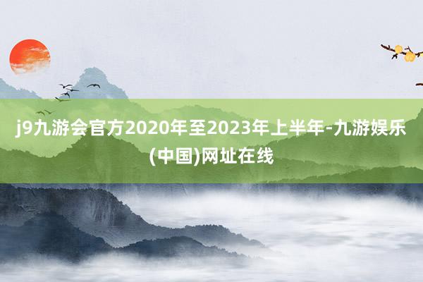 j9九游会官方2020年至2023年上半年-九游娱乐(中国)网址在线
