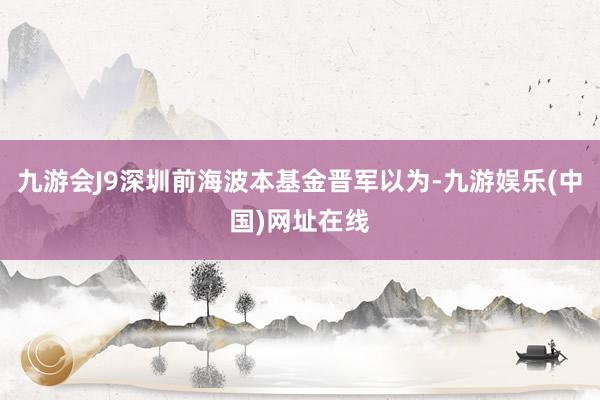 九游会J9深圳前海波本基金晋军以为-九游娱乐(中国)网址在线