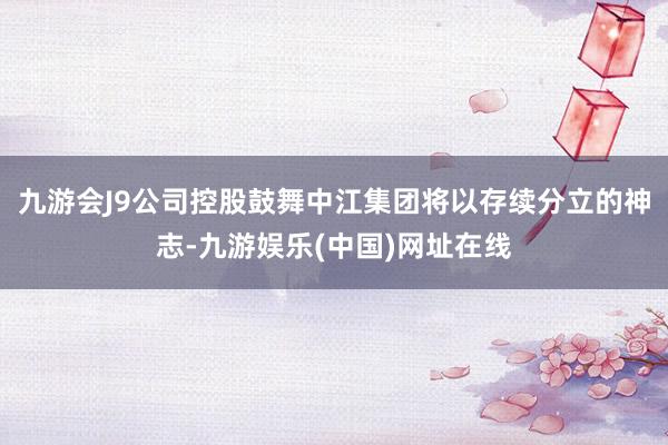 九游会J9公司控股鼓舞中江集团将以存续分立的神志-九游娱乐(中国)网址在线