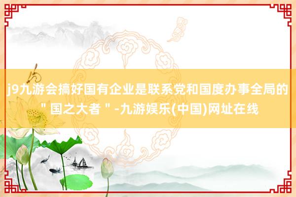 j9九游会搞好国有企业是联系党和国度办事全局的＂国之大者＂-九游娱乐(中国)网址在线