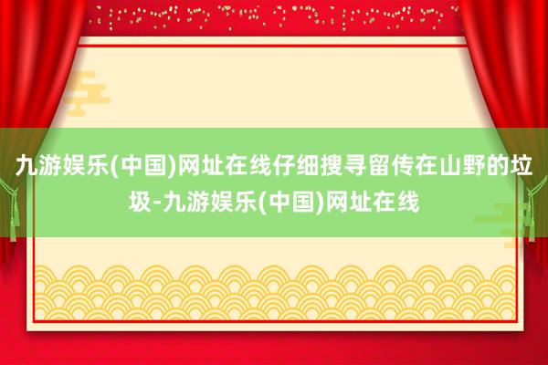 九游娱乐(中国)网址在线仔细搜寻留传在山野的垃圾-九游娱乐(中国)网址在线