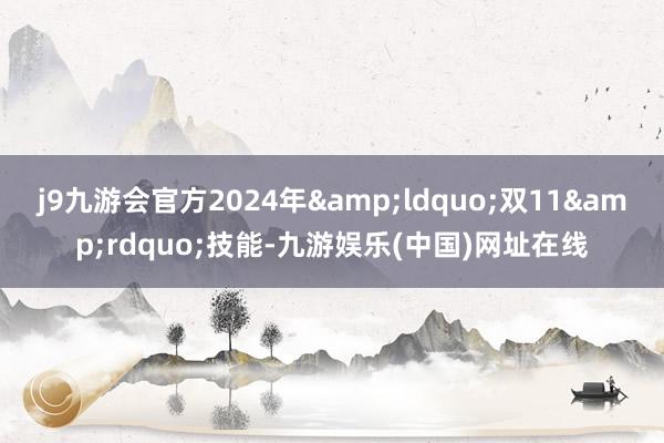 j9九游会官方2024年&ldquo;双11&rdquo;技能-九游娱乐(中国)网址在线