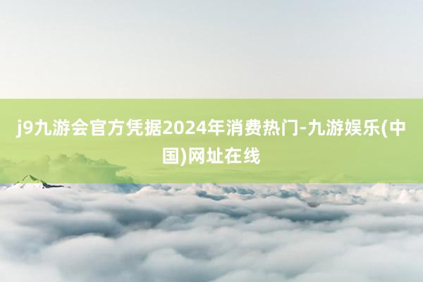 j9九游会官方凭据2024年消费热门-九游娱乐(中国)网址在线
