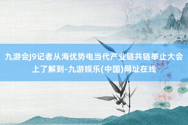 九游会J9记者从海优势电当代产业链共链举止大会上了解到-九游娱乐(中国)网址在线