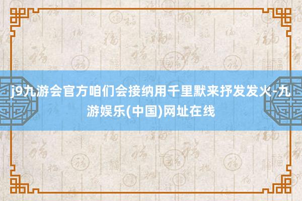j9九游会官方咱们会接纳用千里默来抒发发火-九游娱乐(中国)网址在线