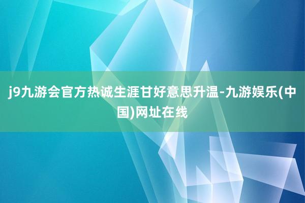 j9九游会官方热诚生涯甘好意思升温-九游娱乐(中国)网址在线