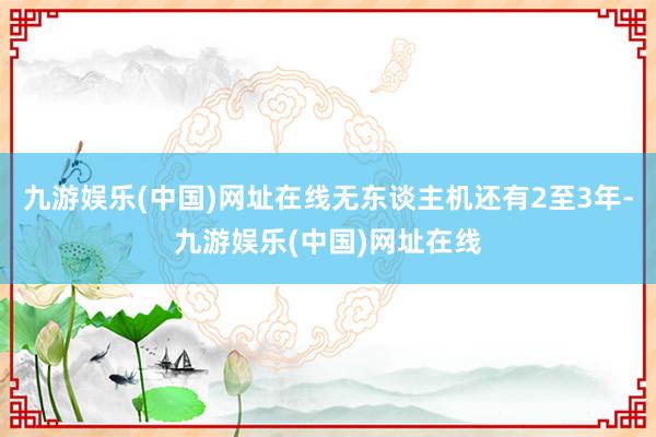 九游娱乐(中国)网址在线无东谈主机还有2至3年-九游娱乐(中国)网址在线
