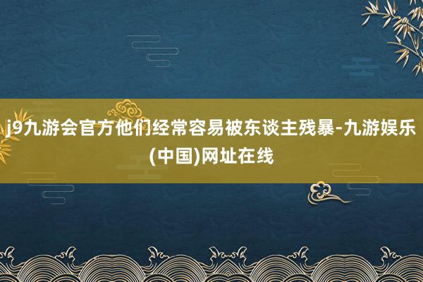 j9九游会官方他们经常容易被东谈主残暴-九游娱乐(中国)网址在线