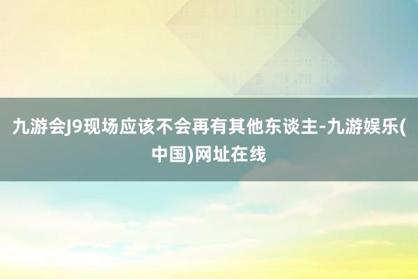 九游会J9现场应该不会再有其他东谈主-九游娱乐(中国)网址在线