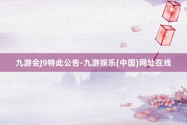 九游会J9　　特此公告-九游娱乐(中国)网址在线