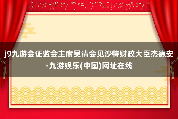 j9九游会证监会主席吴清会见沙特财政大臣杰德安-九游娱乐(中国)网址在线