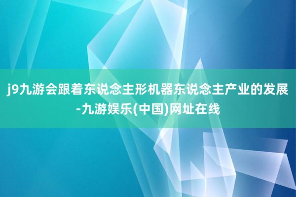 j9九游会跟着东说念主形机器东说念主产业的发展-九游娱乐(中国)网址在线