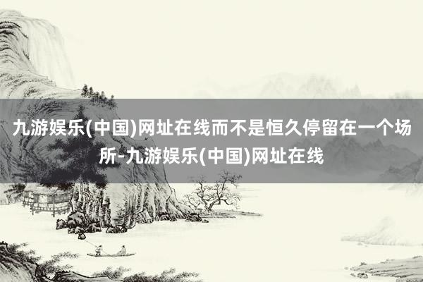 九游娱乐(中国)网址在线而不是恒久停留在一个场所-九游娱乐(中国)网址在线