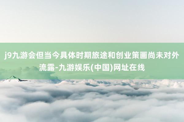 j9九游会但当今具体时期旅途和创业策画尚未对外流露-九游娱乐(中国)网址在线
