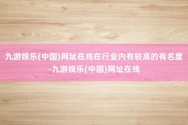 九游娱乐(中国)网址在线在行业内有较高的有名度-九游娱乐(中国)网址在线