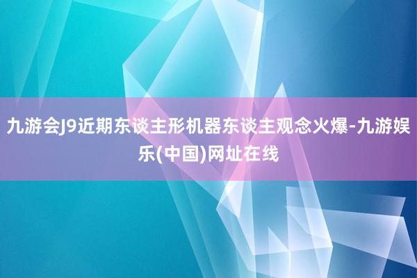 九游会J9近期东谈主形机器东谈主观念火爆-九游娱乐(中国)网址在线