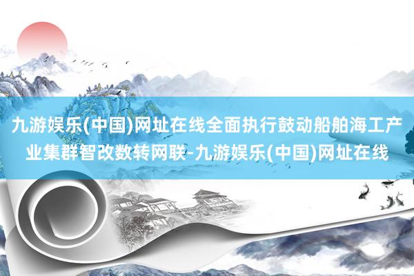 九游娱乐(中国)网址在线全面执行鼓动船舶海工产业集群智改数转网联-九游娱乐(中国)网址在线