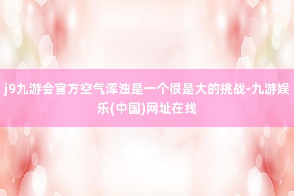 j9九游会官方空气浑浊是一个很是大的挑战-九游娱乐(中国)网址在线