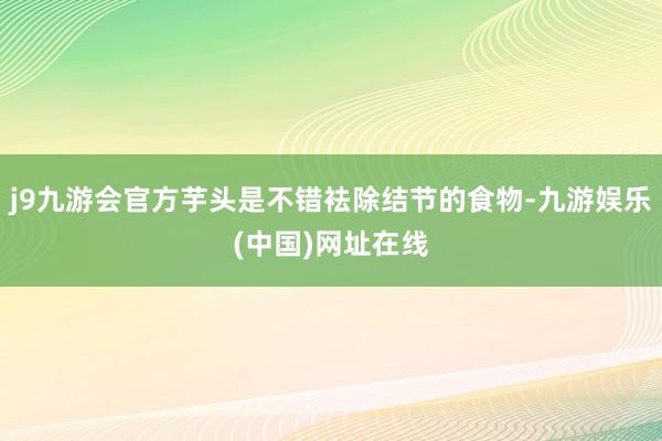 j9九游会官方芋头是不错袪除结节的食物-九游娱乐(中国)网址在线